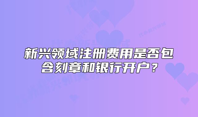 新兴领域注册费用是否包含刻章和银行开户?