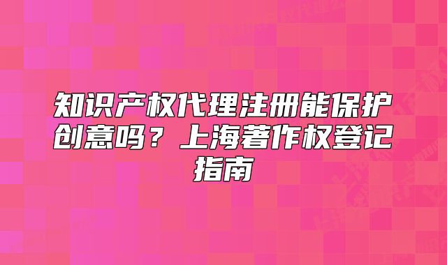 知识产权代理注册能保护创意吗?上海著作权登记指南