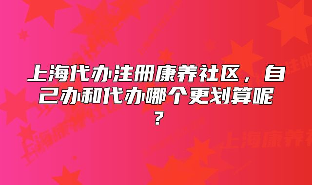 上海代办注册康养社区，自己办和代办哪个更划算呢？