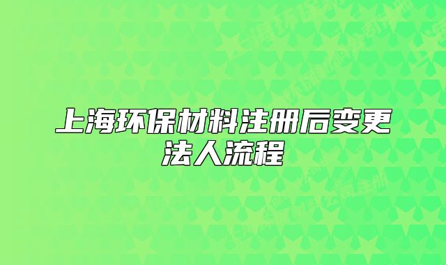 上海环保材料注册后变更法人流程