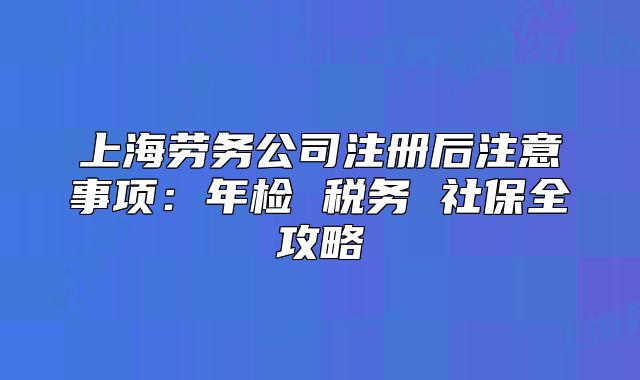上海劳务公司注册后注意事项:年检 税务 社保全攻略
