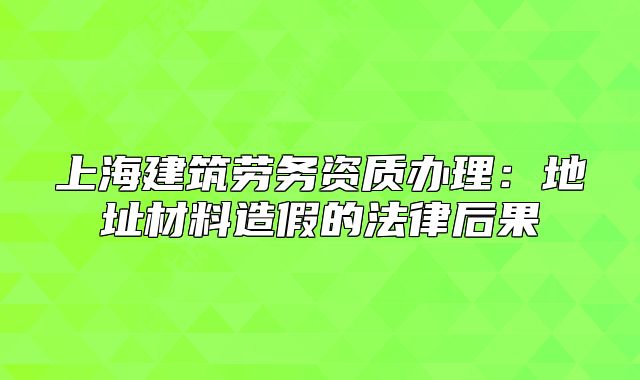 上海建筑劳务资质办理:地址材料造假的法律后果