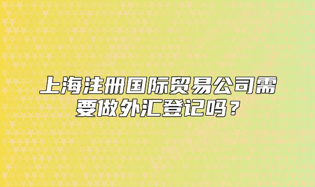 上海注册国际贸易公司需要做外汇登记吗？