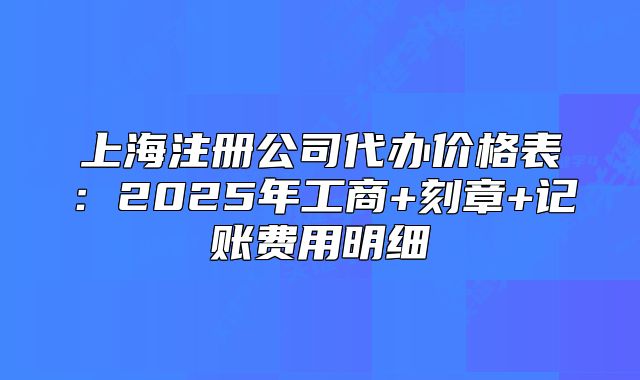 上海注册公司代办价格表:2025年工商+刻章+记账费用明细