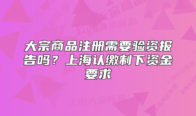 大宗商品注册需要验资报告吗？上海认缴制下资金要求
