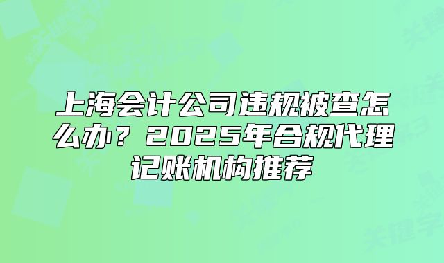 上海会计公司违规被查怎么办？2025年合规代理记账机构推荐