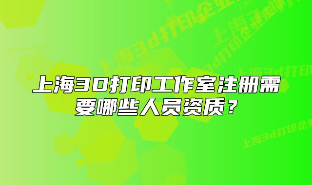 上海3D打印工作室注册需要哪些人员资质?