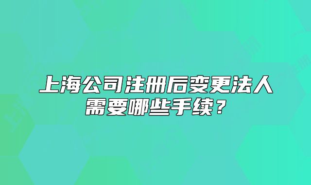 上海公司注册后变更法人需要哪些手续?