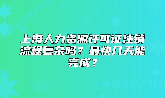 上海人力资源许可证注销流程复杂吗？最快几天能完成？