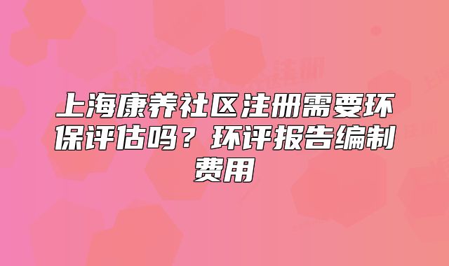 上海康养社区注册需要环保评估吗？环评报告编制费用
