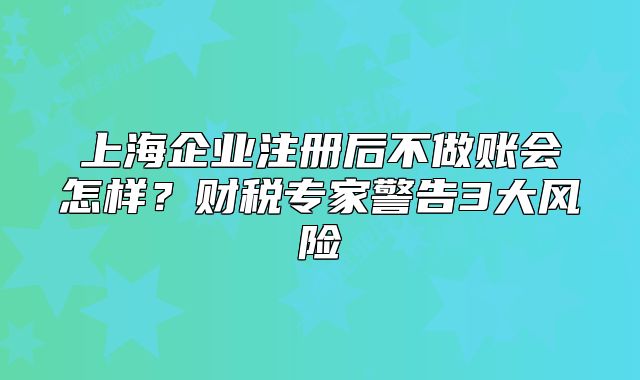 上海企业注册后不做账会怎样?财税专家警告3大风险