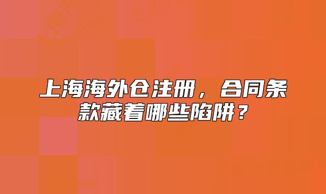 上海海外仓注册,合同条款藏着哪些陷阱?
