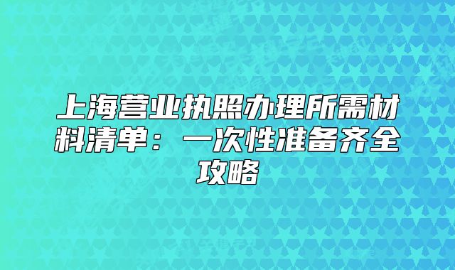 上海营业执照办理所需材料清单:一次性准备齐全攻略