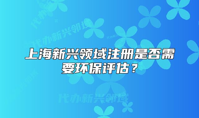 上海新兴领域注册是否需要环保评估?