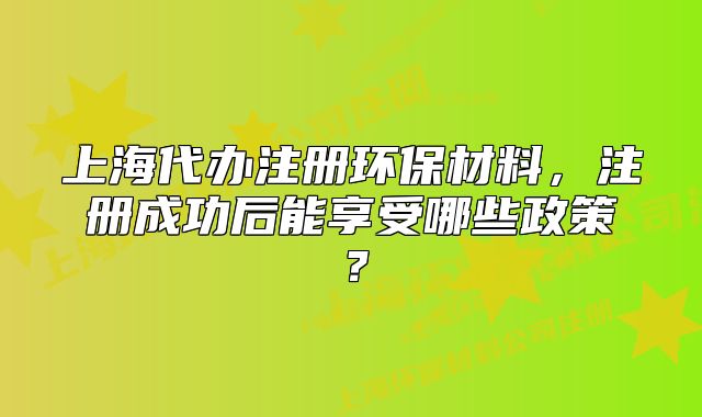 上海代办注册环保材料，注册成功后能享受哪些政策？