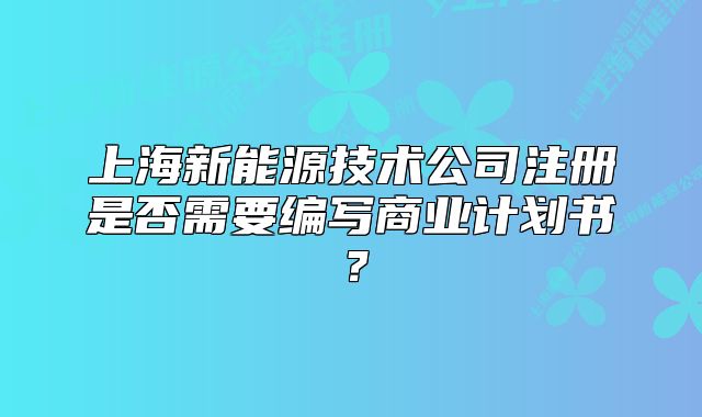 上海新能源技术公司注册是否需要编写商业计划书?