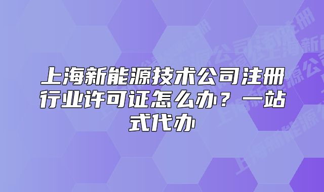 上海新能源技术公司注册行业许可证怎么办?一站式代办