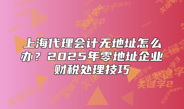 上海代理会计无地址怎么办?2025年零地址企业财税处理技巧