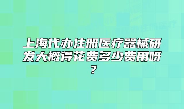 上海代办注册医疗器械研发大概得花费多少费用呀?