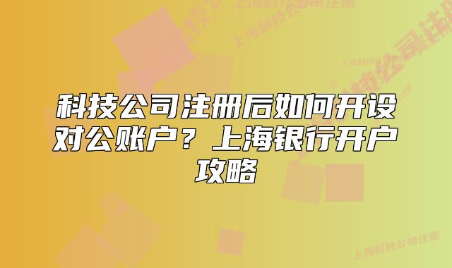 科技公司注册后如何开设对公账户？上海银行开户攻略
