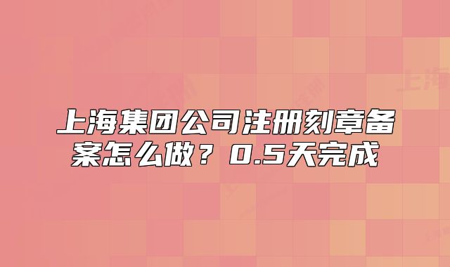 上海集团公司注册刻章备案怎么做？0.5天完成