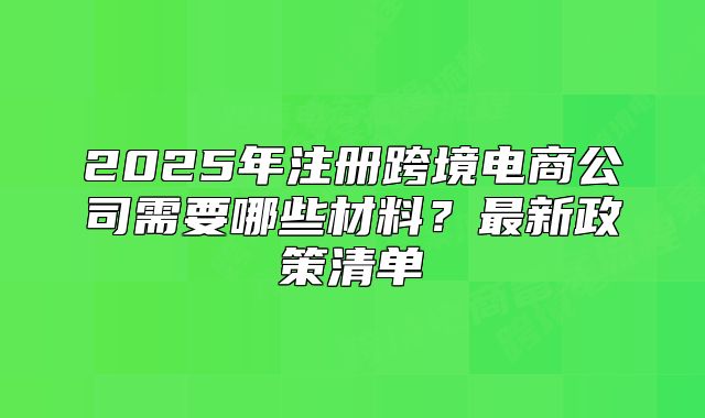 2025年注册跨境电商公司需要哪些材料?最新政策清单