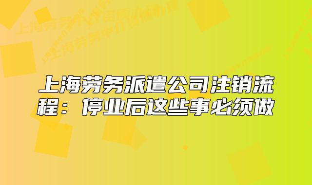上海劳务派遣公司注销流程：停业后这些事必须做