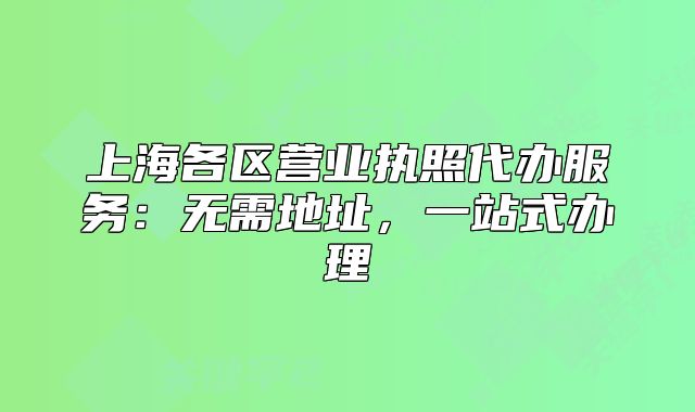 上海各区营业执照代办服务：无需地址，一站式办理