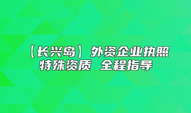 【长兴岛】外资企业执照 特殊资质 全程指导