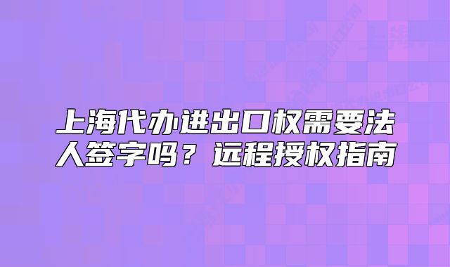 上海代办进出口权需要法人签字吗？远程授权指南