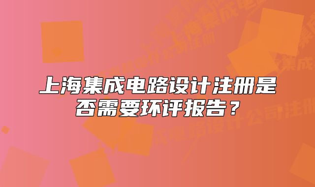 上海集成电路设计注册是否需要环评报告?
