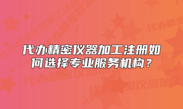 代办精密仪器加工注册如何选择专业服务机构?