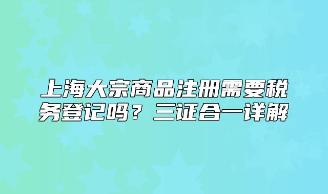 上海大宗商品注册需要税务登记吗?三证合一详解