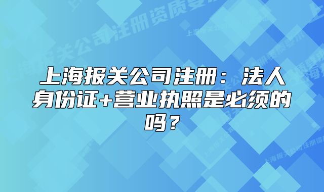 上海报关公司注册:法人身份证+营业执照是必须的吗?
