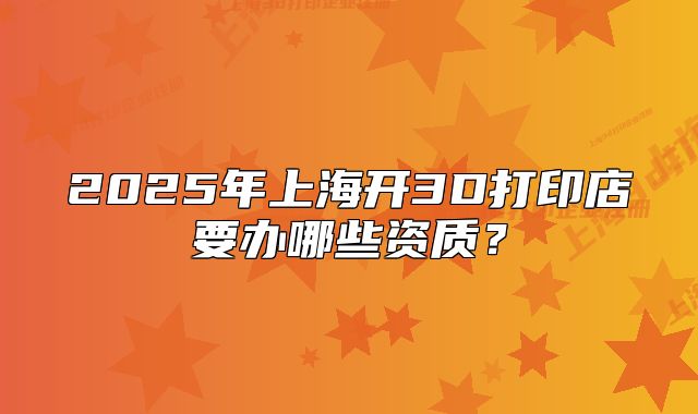 2025年上海开3D打印店要办哪些资质?