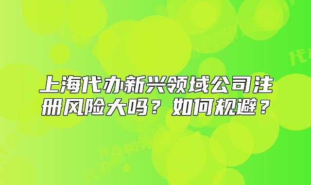 上海代办新兴领域公司注册风险大吗？如何规避？