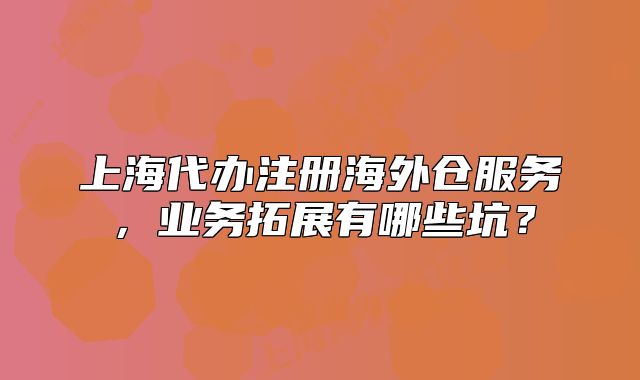 上海代办注册海外仓服务,业务拓展有哪些坑?
