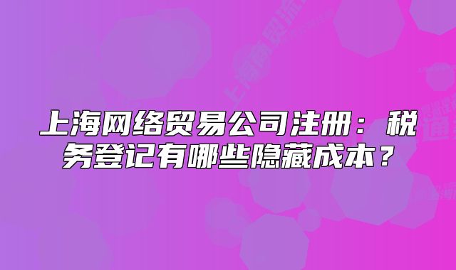 上海网络贸易公司注册:税务登记有哪些隐藏成本?