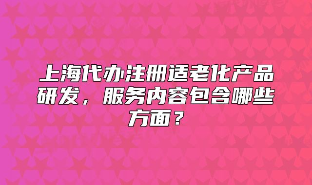上海代办注册适老化产品研发,服务内容包含哪些方面?