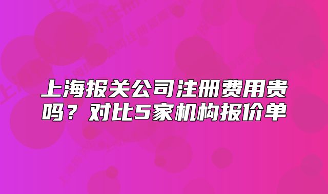 上海报关公司注册费用贵吗?对比5家机构报价单