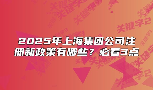 2025年上海集团公司注册新政策有哪些？必看3点