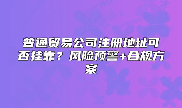 普通贸易公司注册地址可否挂靠?风险预警+合规方案