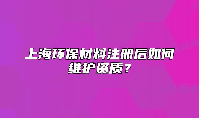 上海环保材料注册后如何维护资质?