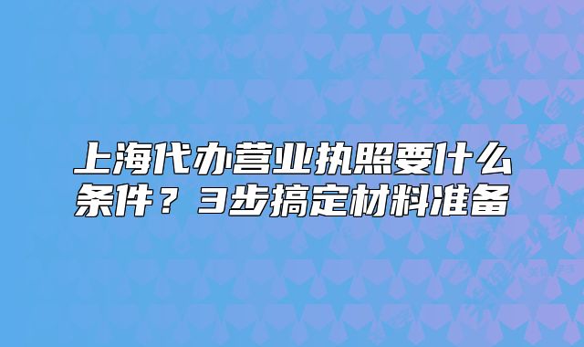上海代办营业执照要什么条件?3步搞定材料准备