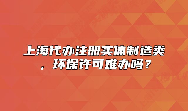 上海代办注册实体制造类,环保许可难办吗?