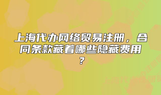 上海代办网络贸易注册,合同条款藏着哪些隐藏费用?