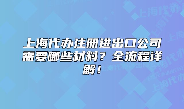 上海代办注册进出口公司需要哪些材料?全流程详解!