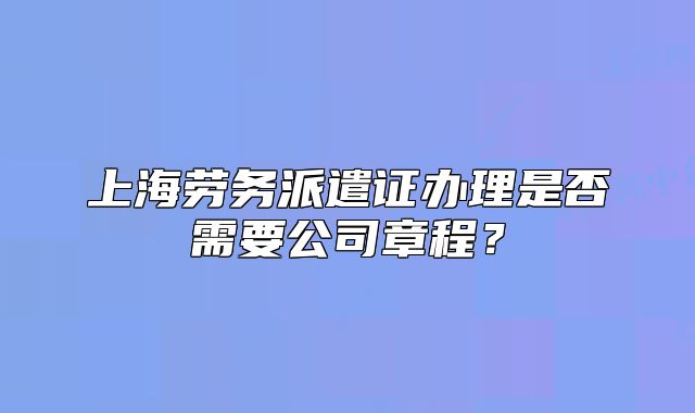 上海劳务派遣证办理是否需要公司章程?