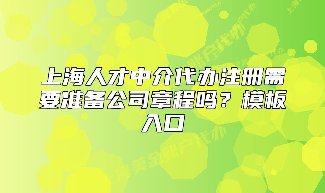 上海人才中介代办注册需要准备公司章程吗?模板入口