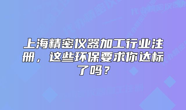 上海精密仪器加工行业注册,这些环保要求你达标了吗?